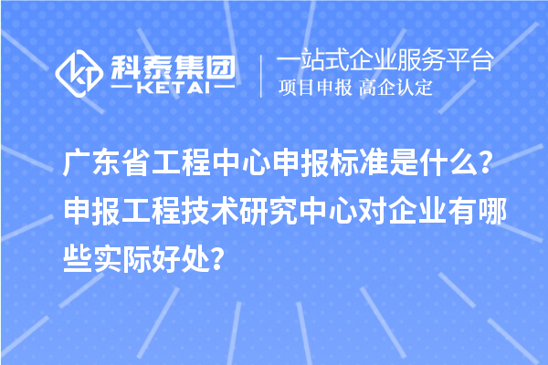 广东省工程中心申报标准是什么？申报工程技术研究中心对企业有哪些实际好处？