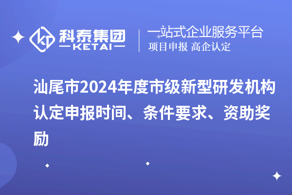 汕尾市2024年度市级新型研发机构认定申报时间、条件要求、资助奖励