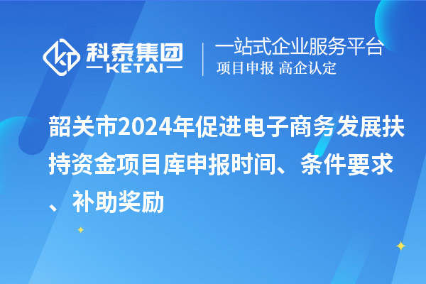 韶关市2024年促进电子商务发展扶持资金项目库申报时间、条件要求、补助奖励