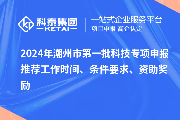 2024年潮州市第一批科技专项申报推荐工作时间、条件要求、资助奖励