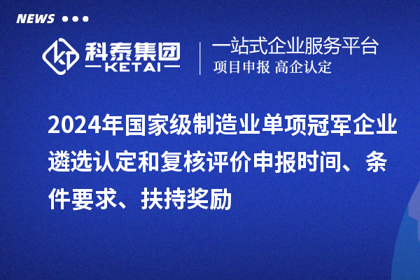 2024年国家级制造业单项冠军企业遴选认定和复核评价申报时间、条件要求、扶持奖励