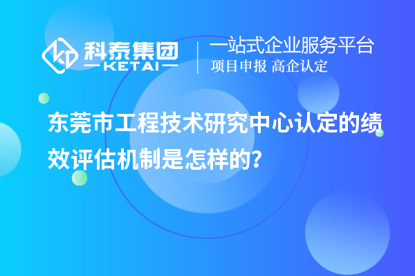 东莞市工程技术研究中心认定的绩效评估机制是怎样的？