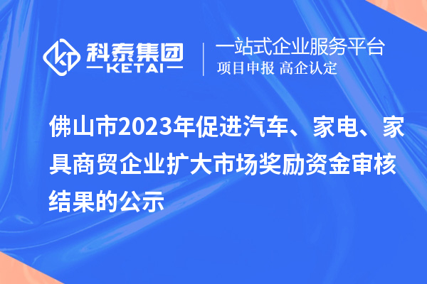 佛山市2023年促进汽车、家电、家具商贸企业扩大市场奖励资金审核结果的公示