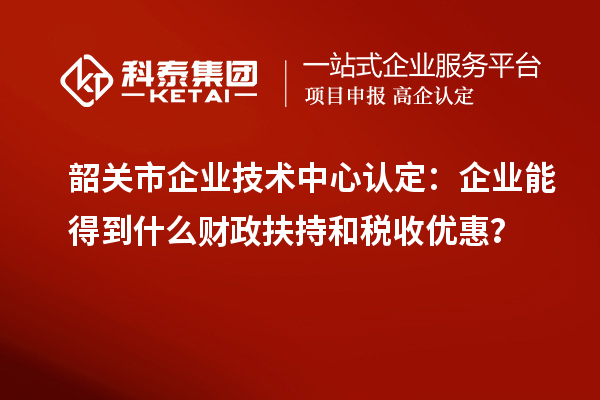 韶关市企业技术中心认定：企业能得到什么财政扶持和税收优惠？