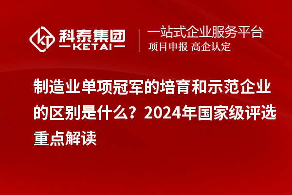 制造业单项冠军的培育和示范企业的区别是什么？2024年国家级评选重点解读