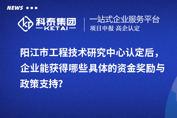 阳江市工程技术研究中心认定后，企业能获得哪些具体的资金奖励与政策支持？