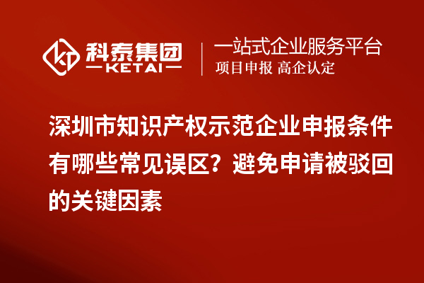 深圳市知识产权示范企业申报条件有哪些常见误区？避免申请被驳回的关键因素
