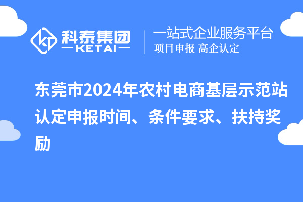 东莞市2024年农村电商基层示范站认定申报时间、条件要求、扶持奖励