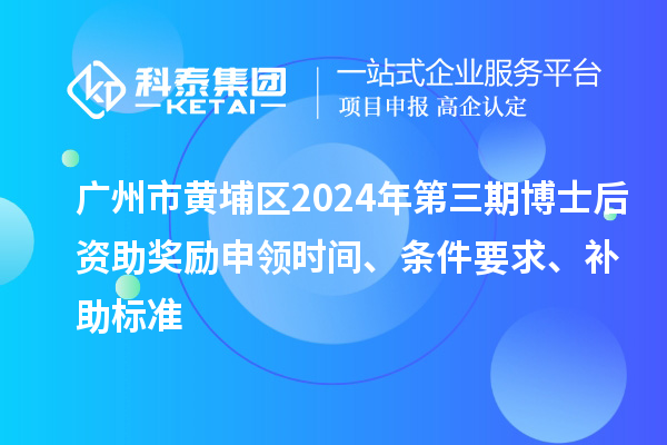广州市黄埔区2024年第三期博士后资助奖励申领时间、条件要求、补助标准