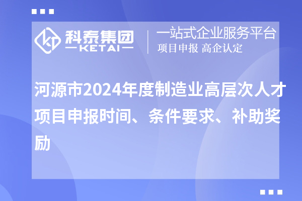 河源市2024年度制造业高层次人才项目申报时间、条件要求、补助奖励