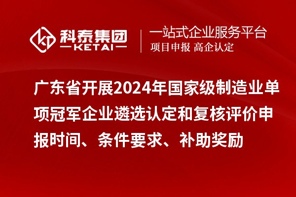 广东省开展2024年国家级制造业单项冠军企业遴选认定和复核评价申报时间、条件要求、补助奖励