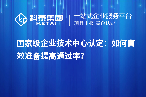  国家级企业技术中心认定：如何高效准备提高通过率？