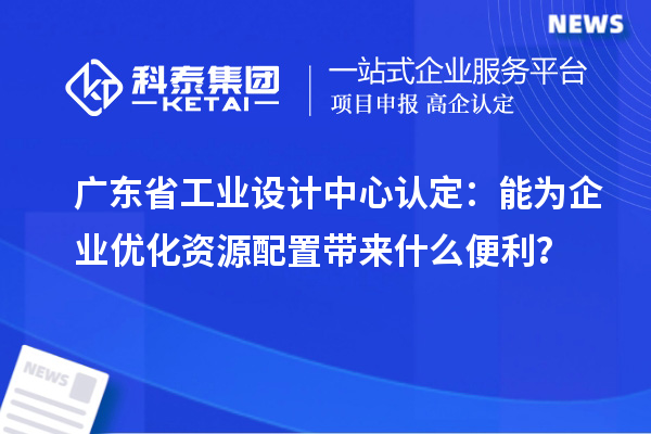 广东省工业设计中心认定：能为企业优化资源配置带来什么便利？