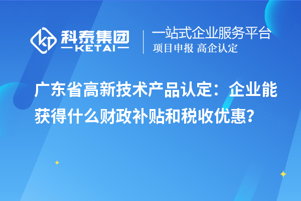 广东省高新技术产品认定：企业能获得什么财政补贴和税收优惠？