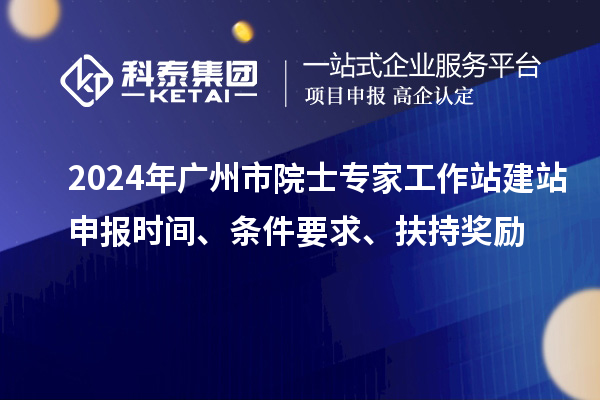 2024年广州市院士专家工作站建站申报时间、条件要求、扶持奖励