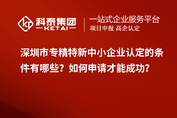 深圳市专精特新中小企业认定的条件有哪些？如何申请才能成功？