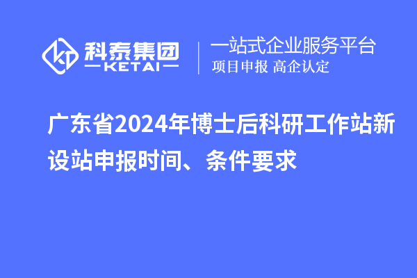 广东省2024年博士后科研工作站新设站申报时间、条件要求