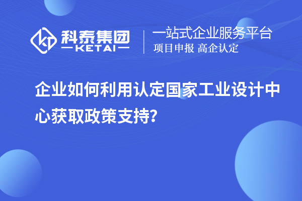 企业如何利用认定国家工业设计中心获取政策支持？
