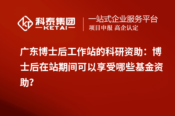广东博士后工作站的科研资助：博士后在站期间可以享受哪些基金资助？