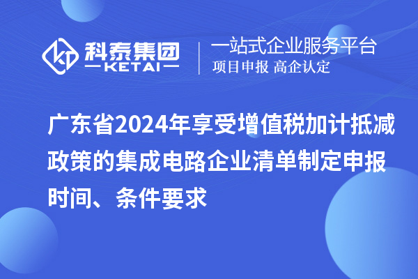 广东省2024年享受增值税加计抵减政策的集成电路企业清单制定申报时间、条件要求