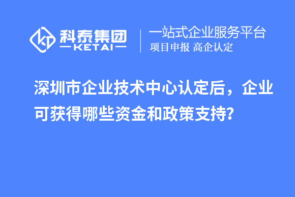 深圳市企业技术中心认定后，企业可获得哪些资金和政策支持？