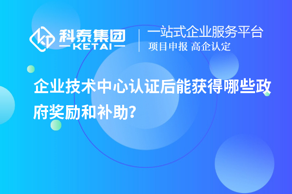 企业技术中心认证后能获得哪些政府奖励和补助？