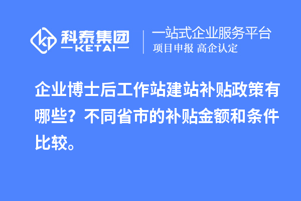 企业博士后工作站建站补贴政策有哪些？不同省市的补贴金额和条件比较。