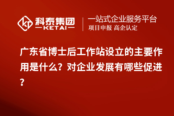 广东省博士后工作站设立的主要作用是什么？对企业发展有哪些促进？