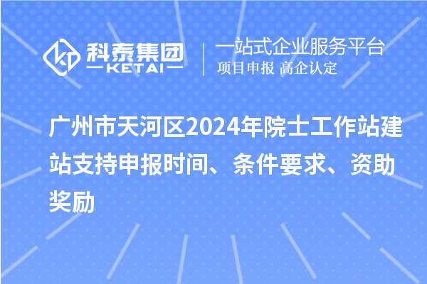 广州市天河区2024年院士工作站建站支持申报时间、条件要求、资助奖励