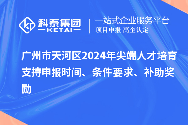 广州市天河区2024年尖端人才培育支持申报时间、条件要求、补助奖励