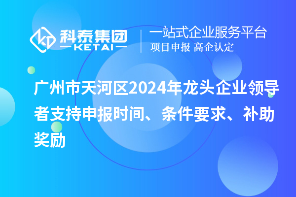 广州市天河区2024年龙头企业领导者支持申报时间、条件要求、补助奖励