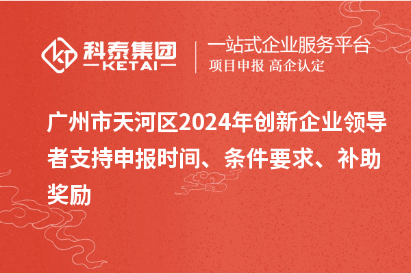 广州市天河区2024年创新企业领导者支持申报时间、条件要求、补助奖励
