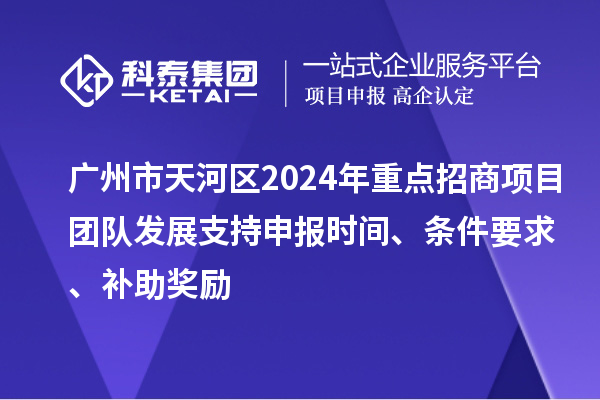 广州市天河区2024年重点招商项目团队发展支持申报时间、条件要求、补助奖励