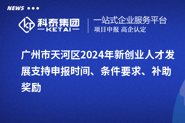 广州市天河区2024年新创业人才发展支持申报时间、条件要求、补助奖励