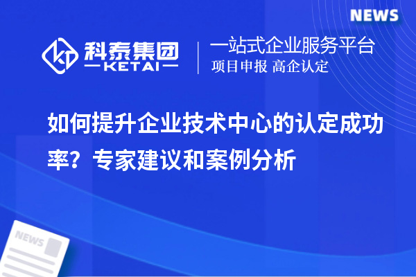 如何提升企业技术中心的认定成功率？专家建议和案例分析