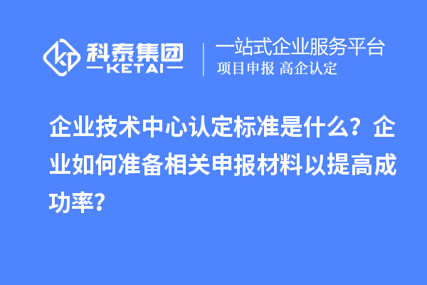 企业技术中心认定标准是什么？企业如何准备相关申报材料以提高成功率？