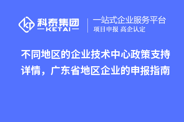 不同地区的企业技术中心政策支持详情，广东省地区企业的申报指南