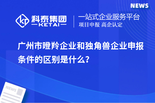 广州市瞪羚企业和独角兽企业申报条件的区别是什么？