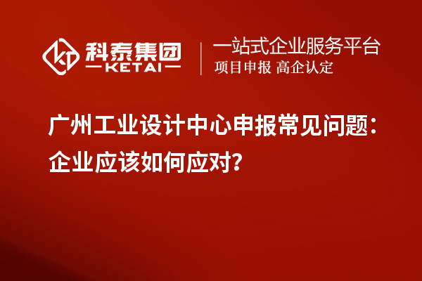 广州工业设计中心申报常见问题：企业应该如何应对？