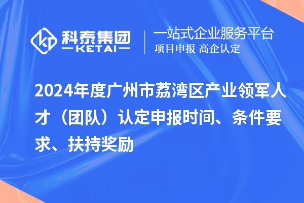 2024年度广州市荔湾区产业领军人才（团队）认定申报时间、条件要求、扶持奖励