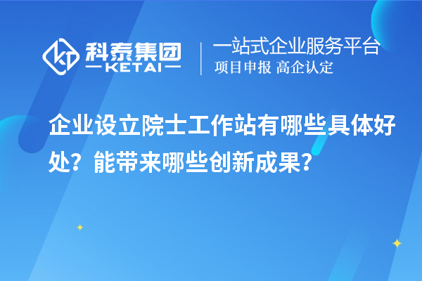 企业设立院士工作站有哪些具体好处？能带来哪些创新成果？