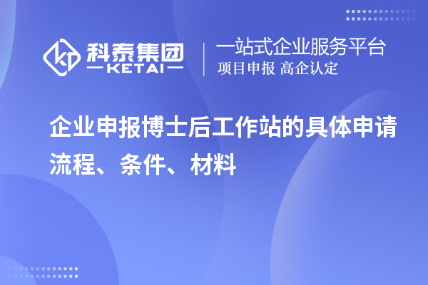 企业申报博士后工作站的具体申请流程、条件、材料