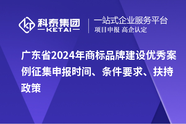 广东省2024年商标品牌建设优秀案例征集申报时间、条件要求、扶持政策