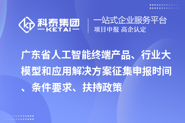广东省人工智能终端产品、行业大模型和应用解决方案征集申报时间、条件要求、扶持政策