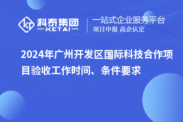 2024年广州开发区国际科技合作项目验收工作时间、条件要求