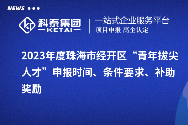 2023年度珠海市经开区“青年拔尖人才”申报时间、条件要求、补助奖励