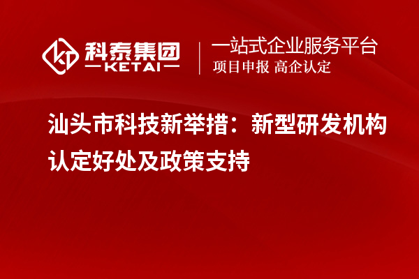 汕头市科技新举措：新型研发机构认定好处及政策支持