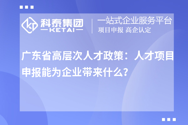 广东省高层次人才政策：人才项目申报能为企业带来什么？