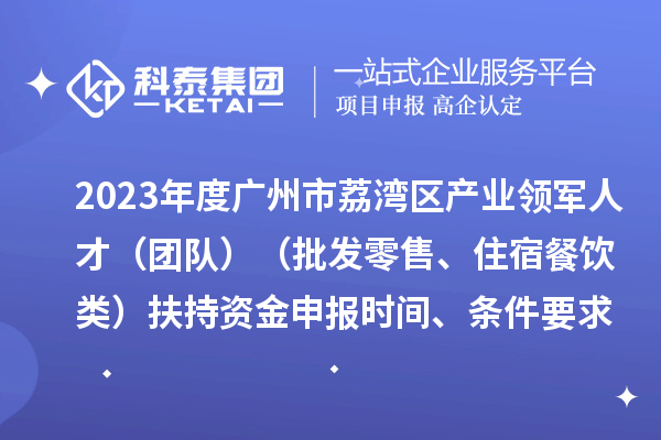 2023年度广州市荔湾区产业领军人才（团队）（批发零售、住宿餐饮类）扶持资金申报时间、条件要求、补助奖励
