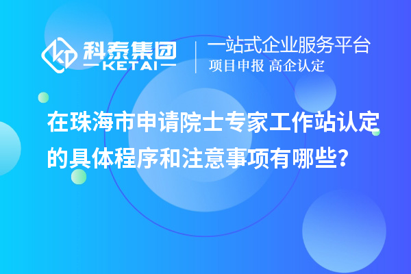在珠海市申请院士专家工作站认定的具体程序和注意事项有哪些？